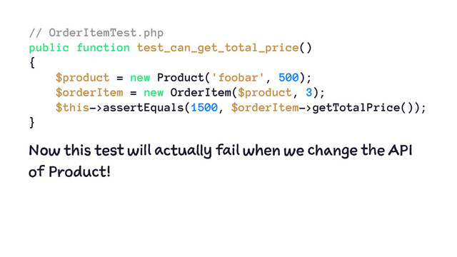 // OrderItemTest.php
public function test_can_get_total_price()
{
$product = new Product('foobar', 500);
$orderItem = new OrderItem($product, 3);
$this->assertEquals(1500, $orderItem->getTotalPrice());
}
Now this test will actually fail when we change the API
of Product!
