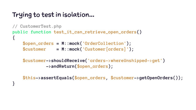 Trying to test in isolation...
// CustomerTest.php
public function test_it_can_retrieve_open_orders()
{
$open_orders = M::mock('OrderCollection');
$customer = M::mock('Customer[orders]');
$customer->shouldReceive('orders->whereUnshipped->get')
->andReturn($open_orders);
$this->assertEquals($open_orders, $customer->getOpenOrders());
}
