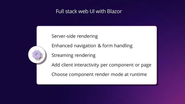 Full stack web UI with Blazor
Server-side rendering
Enhanced navigation & form handling
Streaming rendering
Add client interactivity per component or page
Choose component render mode at runtime
