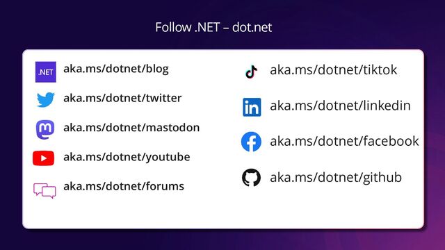 Follow .NET – dot.net
aka.ms/dotnet/blog
aka.ms/dotnet/twitter
aka.ms/dotnet/mastodon
aka.ms/dotnet/youtube
aka.ms/dotnet/forums
aka.ms/dotnet/tiktok
aka.ms/dotnet/linkedin
aka.ms/dotnet/facebook
aka.ms/dotnet/github
