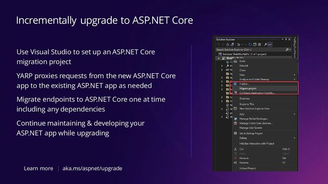 Use Visual Studio to set up an ASP.NET Core
migration project
YARP proxies requests from the new ASP.NET Core
app to the existing ASP.NET app as needed
Migrate endpoints to ASP.NET Core one at time
including any dependencies
Continue maintaining & developing your
ASP.NET app while upgrading
Incrementally upgrade to ASP.NET Core
Learn more aka.ms/aspnet/upgrade
|

