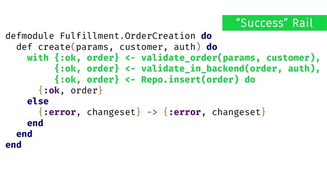 defmodule Fulfillment.OrderCreation do
def create(params, customer, auth) do
with {:ok, order} <- validate_order(params, customer),
{:ok, order} <- validate_in_backend(order, auth),
{:ok, order} <- Repo.insert(order) do
{:ok, order}
else
{:error, changeset} -> {:error, changeset}
end
end
end
“Success” Rail
