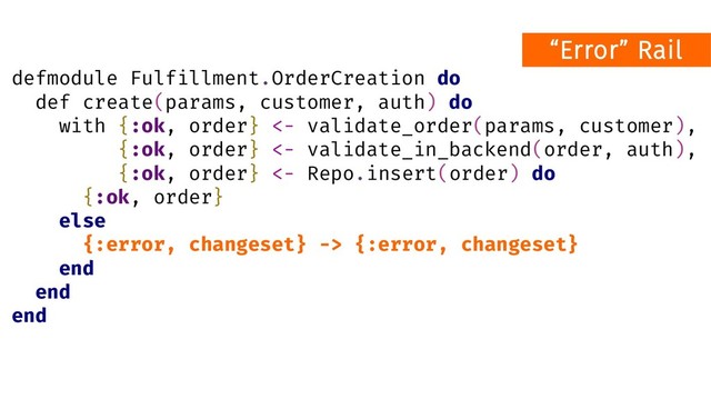 defmodule Fulfillment.OrderCreation do
def create(params, customer, auth) do
with {:ok, order} <- validate_order(params, customer),
{:ok, order} <- validate_in_backend(order, auth),
{:ok, order} <- Repo.insert(order) do
{:ok, order}
else
{:error, changeset} -> {:error, changeset}
end
end
end
“Error” Rail
