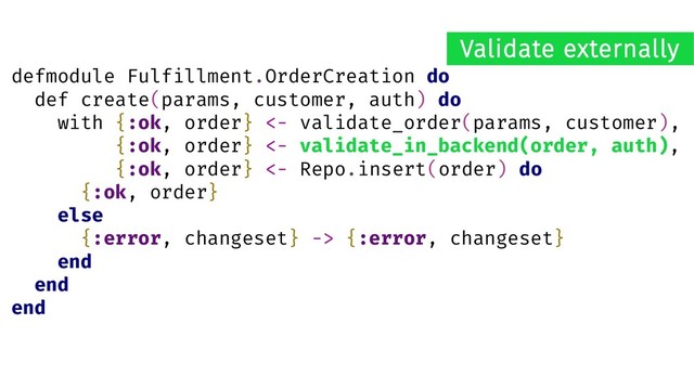 defmodule Fulfillment.OrderCreation do
def create(params, customer, auth) do
with {:ok, order} <- validate_order(params, customer),
{:ok, order} <- validate_in_backend(order, auth),
{:ok, order} <- Repo.insert(order) do
{:ok, order}
else
{:error, changeset} -> {:error, changeset}
end
end
end
Validate externally
