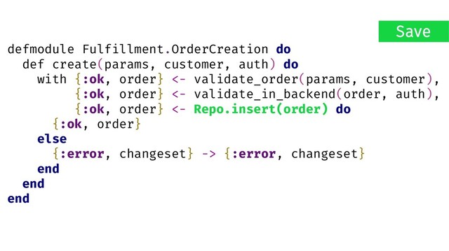 defmodule Fulfillment.OrderCreation do
def create(params, customer, auth) do
with {:ok, order} <- validate_order(params, customer),
{:ok, order} <- validate_in_backend(order, auth),
{:ok, order} <- Repo.insert(order) do
{:ok, order}
else
{:error, changeset} -> {:error, changeset}
end
end
end
Save
