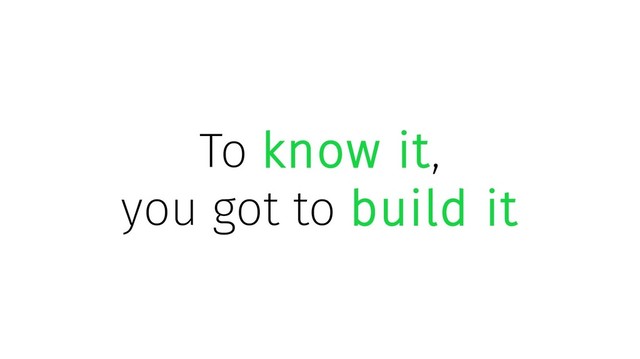 To know it,
you got to build it
