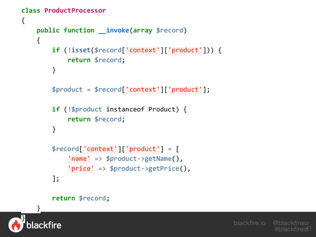 blackfire.io @blackfireio
#blackfireio
class ProductProcessor
{
public function __invoke(array $record)
{
if (!isset($record['context']['product'])) {
return $record;
}
$product = $record['context']['product'];
if (!$product instanceof Product) {
return $record;
}
$record['context']['product'] = [
'name' => $product->getName(),
'price' => $product->getPrice(),
];
return $record;
}
}
41

