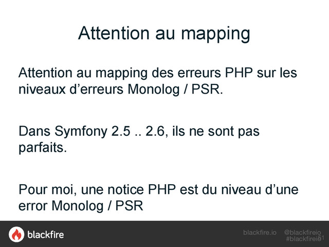 blackfire.io @blackfireio
#blackfireio
Attention au mapping
Attention au mapping des erreurs PHP sur les
niveaux d’erreurs Monolog / PSR.
Dans Symfony 2.5 .. 2.6, ils ne sont pas
parfaits.
Pour moi, une notice PHP est du niveau d’une
error Monolog / PSR
51
