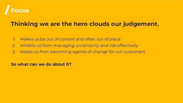 Thinking we are the hero clouds our judgement.
1. Makes us be out of context and often out of place.
2. Inhibits us from managing uncertainty and risk effectively
3. Keeps us from becoming agents of change for our customers
So what can we do about it?
/Focus
