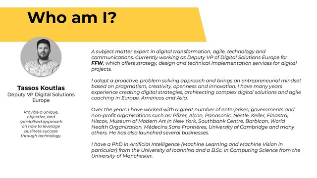 Who am I?
Tassos Koutlas
Deputy VP Digital Solutions
Europe
Provide a unique,
objective, and
specialised approach
on how to leverage
business success
through technology.
A subject matter expert in digital transformation, agile, technology and
communications. Currently working as Deputy VP of Digital Solutions Europe for
FFW, which offers strategy, design and technical implementation services for digital
projects.
I adopt a proactive, problem solving approach and brings an entrepreneurial mindset
based on pragmatism, creativity, openness and innovation. I have many years
experience creating digital strategies, architecting complex digital solutions and agile
coaching in Europe, Americas and Asia.
Over the years I have worked with a great number of enterprises, governments and
non-proﬁt organisations such as: Pﬁzer, Alcon, Panasonic, Nestle, Keller, Finastra,
Hiscox, Museum of Modern Art in New York, Southbank Centre, Barbican, World
Health Organization, Médecins Sans Frontières, University of Cambridge and many
others. He has also launched several businesses.
I have a PhD in Artiﬁcial Intelligence (Machine Learning and Machine Vision in
particular) from the University of Ioannina and a B.Sc. in Computing Science from the
University of Manchester.
