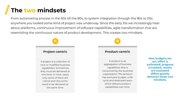 /The two mindsets
From automating process in the 60s till the 80s, to system integration through the 80s to 00s
anywhere you looked some kind of project was underway. Since the early 10s we increasingly hear
about platforms, continuous improvement of software capabilities, agile transformation that are
resembling the continuous nature of product development. This creates two mindsets.
Product-centric
A product is an
aggregation of business
capabilities that is
consumed by the business
organization. The product
has exclusive budget, a life
cycle and dedicated team
which delivers product
capabilities over time.
B
Project-centric
A project is a collection of
new or modiﬁed business
capabilities. Sometimes
they must be delivered at
one time; in most cases,
only some of them are
critical and only some
need to be delivered at
the same time.
A
How budgets are
set, effort is
estimated, progress
is tracked, results
are evaluated
differs greatly
between those two
mindsets.
