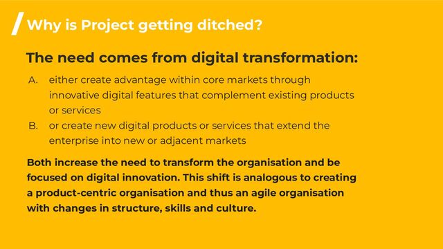 The need comes from digital transformation:
A. either create advantage within core markets through
innovative digital features that complement existing products
or services
B. or create new digital products or services that extend the
enterprise into new or adjacent markets
Both increase the need to transform the organisation and be
focused on digital innovation. This shift is analogous to creating
a product-centric organisation and thus an agile organisation
with changes in structure, skills and culture.
/Why is Project getting ditched?

