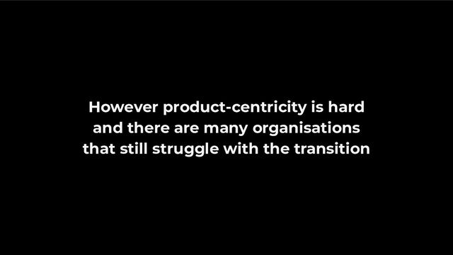 However product-centricity is hard
and there are many organisations
that still struggle with the transition
