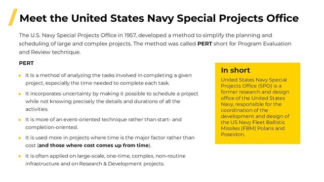 /Meet the United States Navy Special Projects Ofﬁce
● It Is a method of analyzing the tasks involved in completing a given
project, especially the time needed to complete each task.
● It incorporates uncertainty by making it possible to schedule a project
while not knowing precisely the details and durations of all the
activities.
● It is more of an event-oriented technique rather than start- and
completion-oriented.
● It is used more in projects where time is the major factor rather than
cost (and those where cost comes up from time).
● It is often applied on large-scale, one-time, complex, non-routine
infrastructure and on Research & Development projects.
PERT
The U.S. Navy Special Projects Ofﬁce in 1957, developed a method to simplify the planning and
scheduling of large and complex projects. The method was called PERT short for Program Evaluation
and Review technique.
In short
United States Navy Special
Projects Ofﬁce (SPO) is a
former research and design
ofﬁce of the United States
Navy, responsible for the
coordination of the
development and design of
the US Navy Fleet Ballistic
Missiles (FBM) Polaris and
Poseidon.
