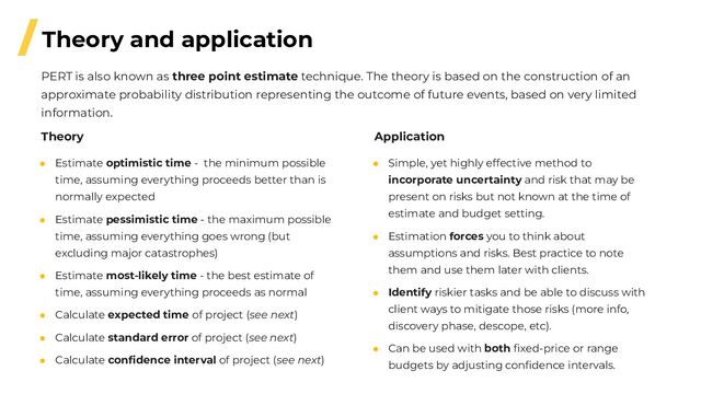 /Theory and application
● Estimate optimistic time - the minimum possible
time, assuming everything proceeds better than is
normally expected
● Estimate pessimistic time - the maximum possible
time, assuming everything goes wrong (but
excluding major catastrophes)
● Estimate most-likely time - the best estimate of
time, assuming everything proceeds as normal
● Calculate expected time of project (see next)
● Calculate standard error of project (see next)
● Calculate conﬁdence interval of project (see next)
Theory
● Simple, yet highly effective method to
incorporate uncertainty and risk that may be
present on risks but not known at the time of
estimate and budget setting.
● Estimation forces you to think about
assumptions and risks. Best practice to note
them and use them later with clients.
● Identify riskier tasks and be able to discuss with
client ways to mitigate those risks (more info,
discovery phase, descope, etc).
● Can be used with both ﬁxed-price or range
budgets by adjusting conﬁdence intervals.
PERT is also known as three point estimate technique. The theory is based on the construction of an
approximate probability distribution representing the outcome of future events, based on very limited
information.
Application
