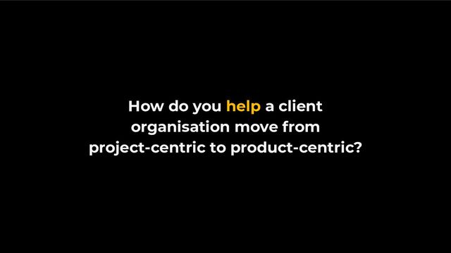 How do you help a client
organisation move from
project-centric to product-centric?
