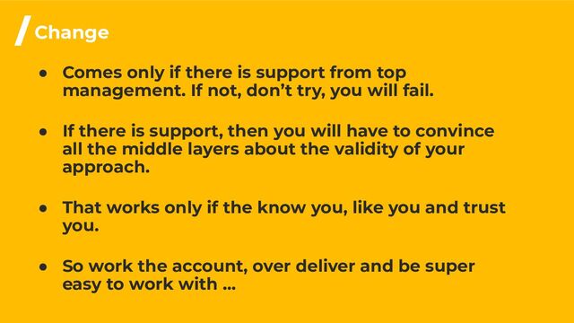 ● Comes only if there is support from top
management. If not, don’t try, you will fail.
● If there is support, then you will have to convince
all the middle layers about the validity of your
approach.
● That works only if the know you, like you and trust
you.
● So work the account, over deliver and be super
easy to work with …
/Change
