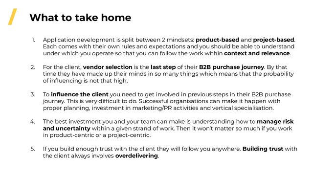 / What to take home
1. Application development is split between 2 mindsets: product-based and project-based.
Each comes with their own rules and expectations and you should be able to understand
under which you operate so that you can follow the work within context and relevance.
2. For the client, vendor selection is the last step of their B2B purchase journey. By that
time they have made up their minds in so many things which means that the probability
of inﬂuencing is not that high.
3. To inﬂuence the client you need to get involved in previous steps in their B2B purchase
journey. This is very difﬁcult to do. Successful organisations can make it happen with
proper planning, investment in marketing/PR activities and vertical specialisation.
4. The best investment you and your team can make is understanding how to manage risk
and uncertainty within a given strand of work. Then it won’t matter so much if you work
in product-centric or a project-centric.
5. If you build enough trust with the client they will follow you anywhere. Building trust with
the client always involves overdelivering.
