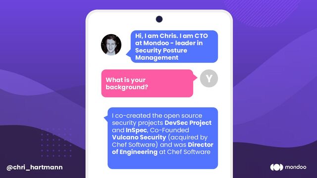 Hi, I am Chris. I am CTO
at Mondoo - leader in
Security Posture
Management
What is your
background?
Y
I co-created the open source
security projects DevSec Project
and InSpec, Co-Founded
Vulcano Security (acquired by
Chef Software) and was Director
of Engineering at Chef Software
@chri_hartmann

