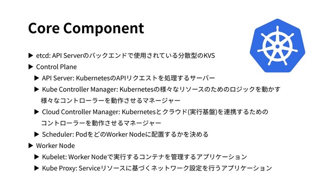 Core Component
▶ etcd: API Serverのバックエンドで使⽤されている分散型のKVS
▶ Control Plane
▶ API Server: KubernetesのAPIリクエストを処理するサーバー
▶ Kube Controller Manager: Kubernetesの様々なリソースのためのロジックを動かす
様々なコントローラーを動作させるマネージャー
▶ Cloud Controller Manager: Kubernetesとクラウド(実⾏基盤)を連携するための
コントローラーを動作させるマネージャー
▶ Scheduler: PodをどのWorker Nodeに配置するかを決める
▶ Worker Node
▶ Kubelet: Worker Nodeで実⾏するコンテナを管理するアプリケーション
▶ Kube Proxy: Serviceリソースに基づくネットワーク設定を⾏うアプリケーション
