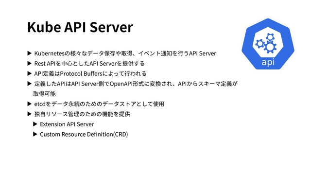 Kube API Server
▶ Kubernetesの様々なデータ保存や取得、イベント通知を⾏うAPI Server
▶ Rest APIを中⼼としたAPI Serverを提供する
▶ API定義はProtocol Buﬀersによって⾏われる
▶ 定義したAPIはAPI Server側でOpenAPI形式に変換され、APIからスキーマ定義が
取得可能
▶ etcdをデータ永続のためのデータストアとして使⽤
▶ 独⾃リソース管理のための機能を提供
▶ Extension API Server
▶ Custom Resource Deﬁnition(CRD)
