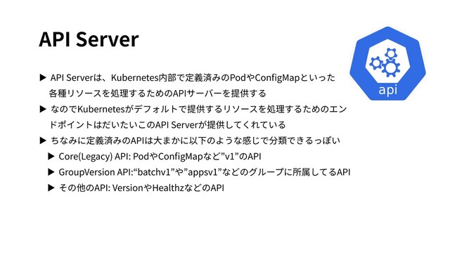 API Server
▶ API Serverは、Kubernetes内部で定義済みのPodやConﬁgMapといった
各種リソースを処理するためのAPIサーバーを提供する
▶ なのでKubernetesがデフォルトで提供するリソースを処理するためのエン
ドポイントはだいたいこのAPI Serverが提供してくれている
▶ ちなみに定義済みのAPIは⼤まかに以下のような感じで分類できるっぽい
▶ Core(Legacy) API: PodやConﬁgMapなど”v1”のAPI
▶ GroupVersion API:“batchv1”や”appsv1”などのグループに所属してるAPI
▶ その他のAPI: VersionやHealthzなどのAPI
