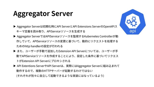 Aggregator Server
▶ Aggregator Serverは初期化時にAPI ServerとAPI Extensions ServerのOpenAPIス
キーマ定義を読み取り、APIServiceリソースを⽣成する
▶ Aggregator ServerではAPIServiceリソースを監視するKubernetes Controllerが動
作していて、APIServiceリソースの変更に基づいて、動的にリクエストを処理する
ためのhttp handlerの設定が⾏われる
▶ また、ユーザーが⼿動で追加したExtension API Serverについては、ユーザーが⼿
動でAPIServiceリソースを作成することにより、設定した条件に基づいてリクエス
トがExtension API Serverにプロキシされる
▶ API Extentions ServerやAPI Serverは、実際にはAggregator Serverに組み込まれて
動作するので、複数のHTTPサーバーが起動するわけではない
(それぞれが別々に⾃⽴して起動できるような実装にはなっているよう)
