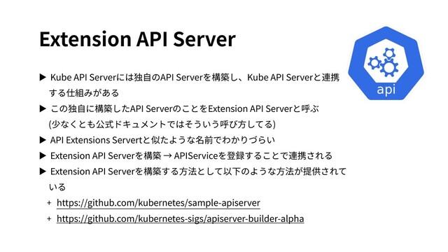 Extension API Server
▶ Kube API Serverには独⾃のAPI Serverを構築し、Kube API Serverと連携
する仕組みがある
▶ この独⾃に構築したAPI ServerのことをExtension API Serverと呼ぶ
(少なくとも公式ドキュメントではそういう呼び⽅してる)
▶ API Extensions Servertと似たような名前でわかりづらい
▶ Extension API Serverを構築 → APIServiceを登録することで連携される
▶ Extension API Serverを構築する⽅法として以下のような⽅法が提供されて
いる
+ https://github.com/kubernetes/sample-apiserver
+ https://github.com/kubernetes-sigs/apiserver-builder-alpha
