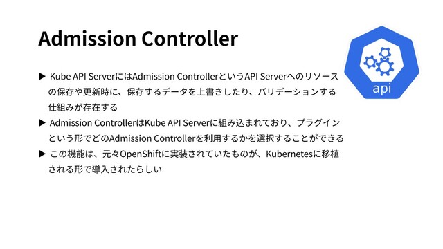Admission Controller
▶ Kube API ServerにはAdmission ControllerというAPI Serverへのリソース
の保存や更新時に、保存するデータを上書きしたり、バリデーションする
仕組みが存在する
▶ Admission ControllerはKube API Serverに組み込まれており、プラグイン
という形でどのAdmission Controllerを利⽤するかを選択することができる
▶ この機能は、元々OpenShiftに実装されていたものが、Kubernetesに移植
される形で導⼊されたらしい
