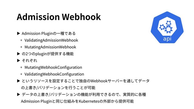 Admission Webhook
▶ Admission Pluginの⼀種である
+ ValidatingAdmissionWebhook
+ MutatingAdmissionWebhook
▶ の2つのpluginが提供する機能
▶ それぞれ
+ MutatingWebhookConﬁguration
+ ValidatingWebhookConﬁguration
▶ というリソースを設定することで独⾃のWebhookサーバーを通してデータ
の上書き/バリデーションを⾏うことが可能
▶ データの上書き/バリデーションの機能が利⽤できるので、実質的に各種
Admission Pluginと同じ仕組みをKubernetesの外部から提供可能
