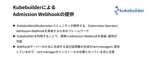 Kubebuilderによる
Admission Webhookの提供
▶ KubebuilderはKubernetesコミュニティが提供する、Kubernetes Operator/
Admission Webhookを実装するためのフレームワーク
▶ Kubebuilderを利⽤することで、簡単にAdmission Webhookを実装~提供が
可能
▶ Webhookサーバーのために⽣成する⾃⼰証明書の⽣成がcert-managerに依存
しているので、cert-managerのインストールが必要となっている点に注意
