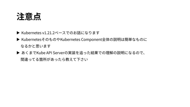 注意点
▶ Kubernetes v1.21.2ベースでのお話になります
▶ KubernetesそのものやKubernetes Component全体の説明は簡単なものに
なるかと思います
▶ あくまでKube API Serverの実装を追った結果での理解の説明になるので、
間違ってる箇所があったら教えて下さい
