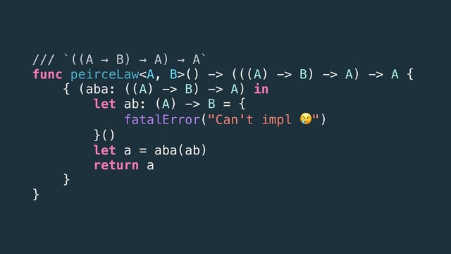 /// `((A → B) → A) → A`
func peirceLaw<a>() -> (((A) -> B) -> A) -> A {
{ (aba: ((A) -> B) -> A) in
let ab: (A) -> B = {
fatalError("Can't impl ")
}()
let a = aba(ab)
return a
}
}
</a>