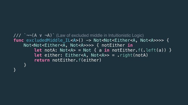 /// `¬¬(A ∨ ¬A)` (Law of excluded middle in Intuitionistic Logic)
func excludedMiddle_IL<a>() -> Not>>> {
Not>>> { notEither in
let notA: Not<a> = Not { a in notEither.f(.left(a)) }
let either: Either</a><a>> = .right(notA)
return notEither.f(either)
}
}
</a></a>
