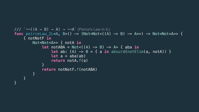 /// `¬¬((A → B) → A) → ¬¬A` (Peirce's Law in IL)
func peirceLaw_IL<a>() -> (Not B) -> A>>) -> Not> {
{ notNotF in
Not> { notA in
let notABA = Not<((A) -> B) -> A> { aba in
let ab: (A) -> B = { a in absurd(notElim(a, notA)) }
let a = aba(ab)
return notA.f(a)
}
return notNotF.f(notABA)
}
}
}
</a>