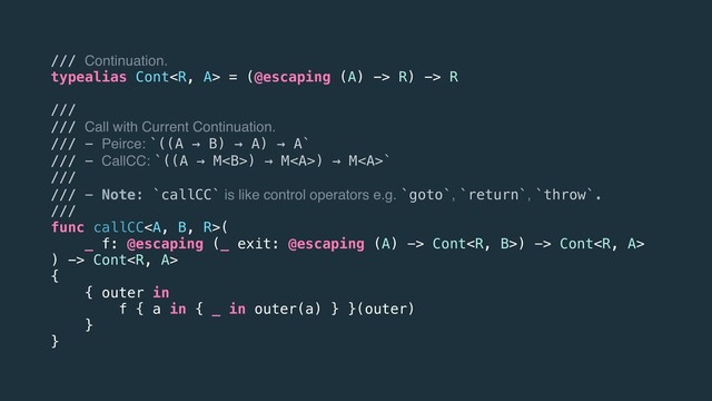 /// Continuation.
typealias Cont = (@escaping (A) -> R) -> R
///
/// Call with Current Continuation.
/// - Peirce: `((A → B) → A) → A`
/// - CallCC: `((A → M<b>) → M<a>) → M</a><a>`
///
/// - Note: `callCC` is like control operators e.g. `goto`, `return`, `throw`.
///
func callCC</a><a>(
_ f: @escaping (_ exit: @escaping (A) -> Cont) -> Cont
) -> Cont
{
{ outer in
f { a in { _ in outer(a) } }(outer)
}
}
</a></b>