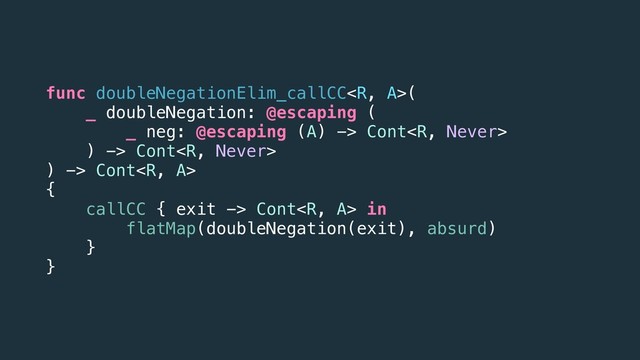 func doubleNegationElim_callCC(
_ doubleNegation: @escaping (
_ neg: @escaping (A) -> Cont
) -> Cont
) -> Cont
{
callCC { exit -> Cont in
flatMap(doubleNegation(exit), absurd)
}
}
