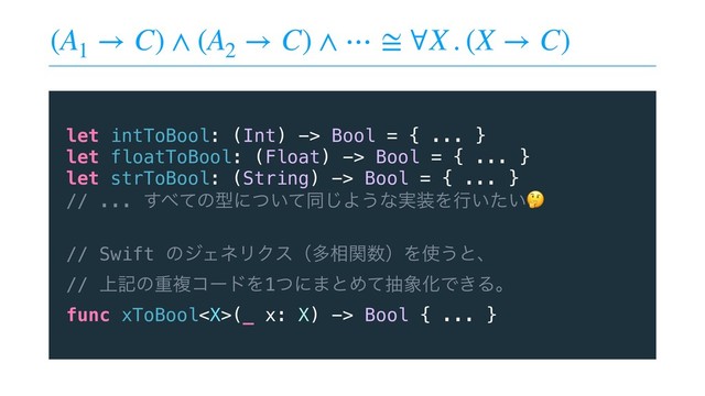 (A1
→ C) ∧ (A2
→ C) ∧ ⋯ ≅ ∀X . (X → C)
let intToBool: (Int) -> Bool = { ... }
let floatToBool: (Float) -> Bool = { ... }
let strToBool: (String) -> Bool = { ... }
// ... ͢΂ͯͷܕʹ͍ͭͯಉ͡Α͏ͳ࣮૷Λߦ͍͍ͨ
// Swift ͷδΣωϦΫεʢଟ૬ؔ਺ʣΛ࢖͏ͱɺ
// ্هͷॏෳίʔυΛ1ͭʹ·ͱΊͯந৅ԽͰ͖Δɻ
func xToBool(_ x: X) -> Bool { ... }
