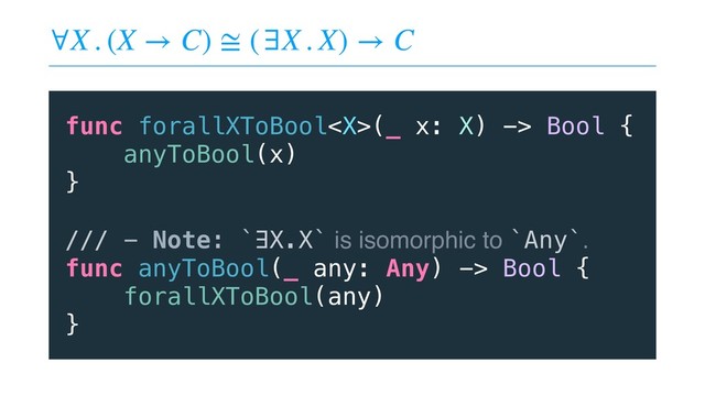 ∀X . (X → C) ≅ (∃X . X) → C
func forallXToBool(_ x: X) -> Bool {
anyToBool(x)
}
/// - Note: `∃X.X` is isomorphic to `Any`.
func anyToBool(_ any: Any) -> Bool {
forallXToBool(any)
}

