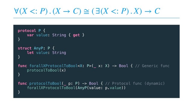 ∀(X <: P) . (X → C) ≅ (∃(X <: P) . X) → C
protocol P {
var value: String { get }
}
struct AnyP: P {
let value: String
}
func forallXProtocolToBool(_ x: X) -> Bool { // Generic func
protocolToBool(x)
}
func protocolToBool(_ p: P) -> Bool { // Protocol func (dynamic)
forallXProtocolToBool(AnyP(value: p.value))
}
