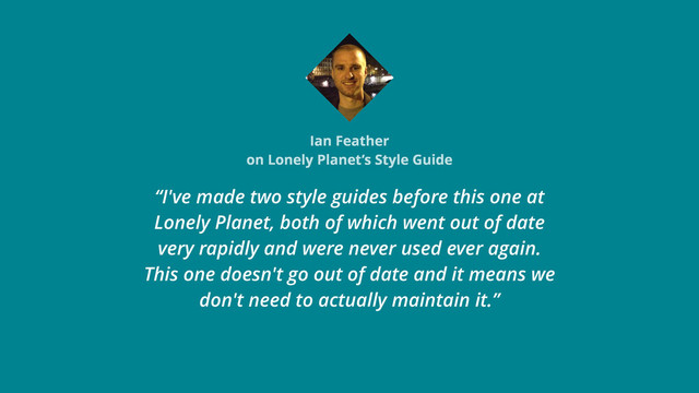 Ian Feather
on Lonely Planet’s Style Guide
“I've made two style guides before this one at
Lonely Planet, both of which went out of date
very rapidly and were never used ever again.
This one doesn't go out of date and it means we
don't need to actually maintain it.”
