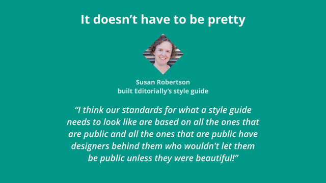 “I think our standards for what a style guide
needs to look like are based on all the ones that
are public and all the ones that are public have
designers behind them who wouldn't let them
be public unless they were beautiful!”
It doesn’t have to be pretty
Susan Robertson
built Editorially’s style guide
