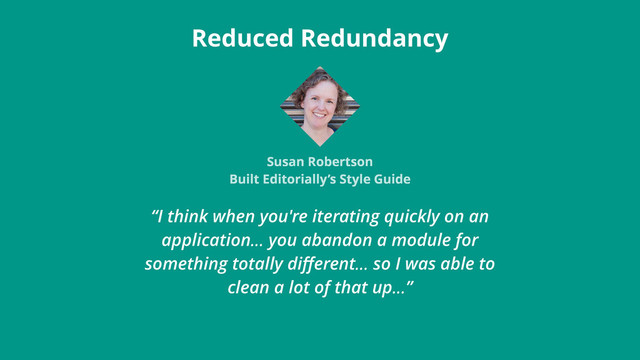 “I think when you're iterating quickly on an
application… you abandon a module for
something totally diﬀerent… so I was able to
clean a lot of that up…”
Reduced Redundancy
Susan Robertson
Built Editorially’s Style Guide
