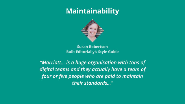 “Marriott… is a huge organisation with tons of
digital teams and they actually have a team of
four or ﬁve people who are paid to maintain
their standards…”
Maintainability
Susan Robertson
Built Editorially’s Style Guide
