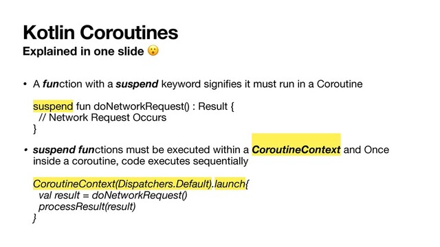 Kotlin Coroutines
Explained in one slide 
• A function with a suspend keyword signiﬁes it must run in a Coroutine 
 
suspend fun doNetworkRequest() : Result { 
// Network Request Occurs 
}

• suspend functions must be executed within a CoroutineContext and Once
inside a coroutine, code executes sequentially 
 
CoroutineContext(Dispatchers.Default).launch{ 
val result = doNetworkRequest() 
processResult(result) 
}
