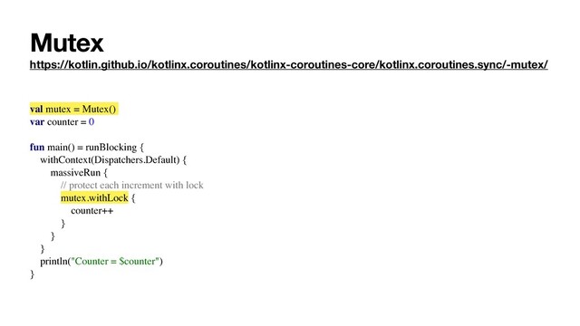 Mutex
https://kotlin.github.io/kotlinx.coroutines/kotlinx-coroutines-core/kotlinx.coroutines.sync/-mutex/
val mutex = Mutex()
var counter = 0
fun main() = runBlocking {
withContext(Dispatchers.Default) {
massiveRun {
// protect each increment with lock
mutex.withLock {
counter++
}
}
}
println("Counter = $counter")
}
