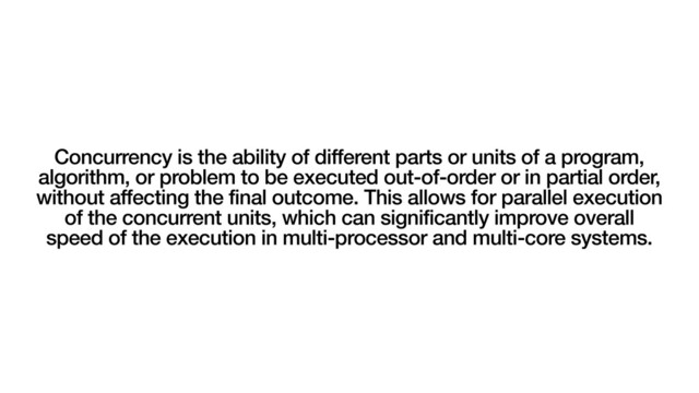Concurrency is the ability of different parts or units of a program,
algorithm, or problem to be executed out-of-order or in partial order,
without affecting the final outcome. This allows for parallel execution
of the concurrent units, which can significantly improve overall
speed of the execution in multi-processor and multi-core systems.
