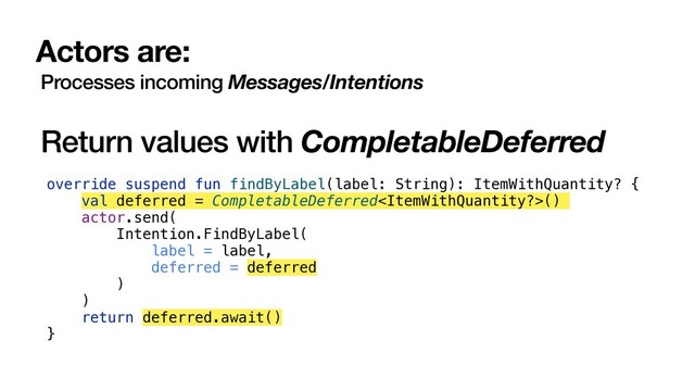 Actors are:
Processes incoming Messages/Intentions
Return values with CompletableDeferred
override suspend fun findByLabel(label: String): ItemWithQuantity? {
val deferred = CompletableDeferred()
actor.send(
Intention.FindByLabel(
label = label,
deferred = deferred
)
)
return deferred.await()
}
