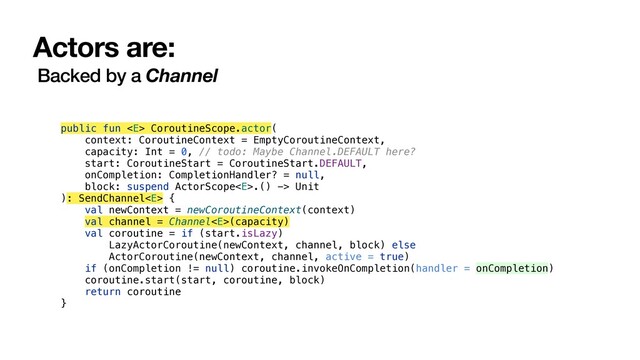 Actors are:
Backed by a Channel
public fun  CoroutineScope.actor(
context: CoroutineContext = EmptyCoroutineContext,
capacity: Int = 0, // todo: Maybe Channel.DEFAULT here?
start: CoroutineStart = CoroutineStart.DEFAULT,
onCompletion: CompletionHandler? = null,
block: suspend ActorScope.() -> Unit
): SendChannel {
val newContext = newCoroutineContext(context)
val channel = Channel(capacity)
val coroutine = if (start.isLazy)
LazyActorCoroutine(newContext, channel, block) else
ActorCoroutine(newContext, channel, active = true)
if (onCompletion != null) coroutine.invokeOnCompletion(handler = onCompletion)
coroutine.start(start, coroutine, block)
return coroutine
}

