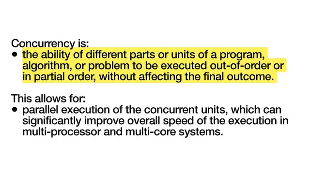 Concurrency is:
• the ability of different parts or units of a program,
algorithm, or problem to be executed out-of-order or
in partial order, without affecting the final outcome.
This allows for:
• parallel execution of the concurrent units, which can
significantly improve overall speed of the execution in
multi-processor and multi-core systems.
